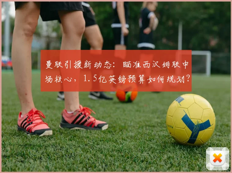 曼联引援新动态：瞄准西汉姆联中场核心，1.5亿英镑预算如何规划？