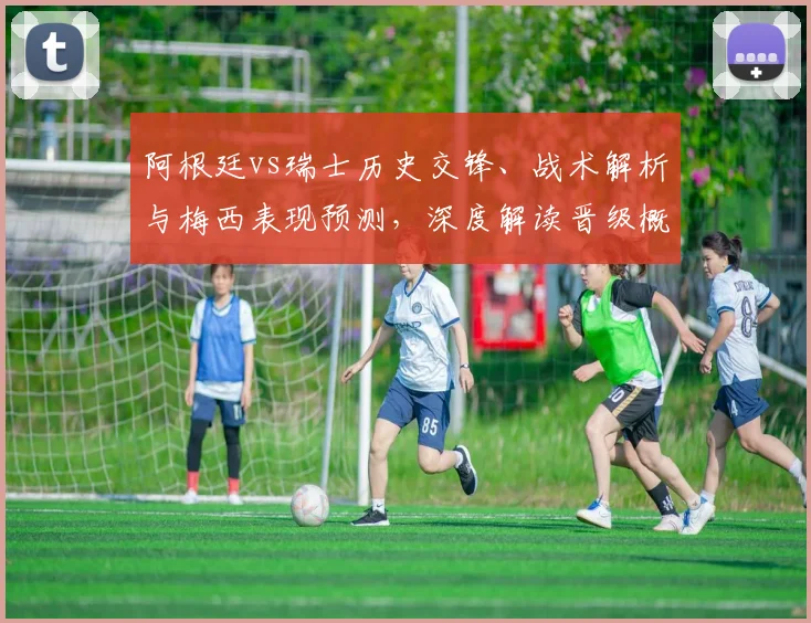 阿根廷vs瑞士历史交锋、战术解析与梅西表现预测，深度解读晋级概率