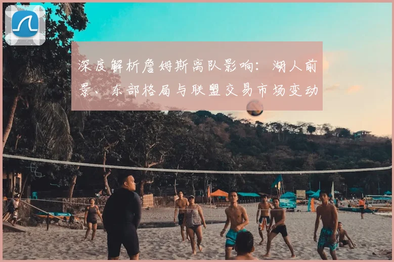 深度解析詹姆斯离队影响:湖人前景、东部格局与联盟交易市场变动预测
