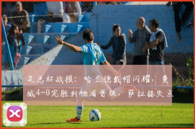 足总杯战报：哈兰德戴帽闪耀，曼城4-0完胜利物浦晋级，萨拉赫失点成转折