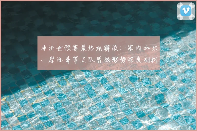 非洲世预赛最终轮解读：塞内加尔、摩洛哥等五队晋级形势深度剖析
