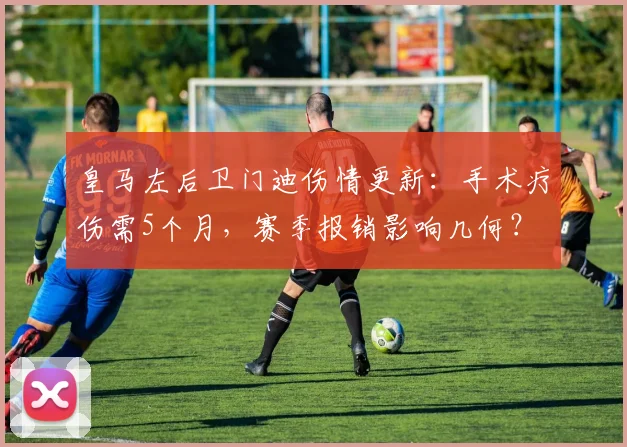 皇马左后卫门迪伤情更新:手术疗伤需5个月,赛季报销影响几何?